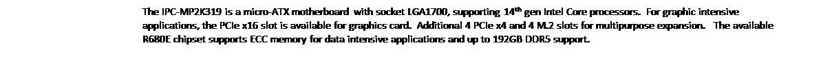 Text Box: The IPC-MP2K319 is a micro-ATX motherboard with socket LGA1700, supporting 14th gen Intel Core processors.  For graphic intensive applications, the PCIe x16 slot is available for graphics card.  Additional 4 PCIe x4 and 4 M.2 slots for multipurpose expansion.   The available R680E chipset supports ECC memory for data intensive applications and up to 192GB DDR5 support.